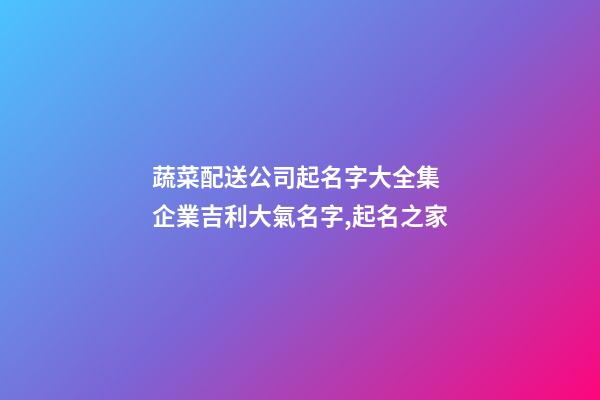 蔬菜配送公司起名字大全集 企業吉利大氣名字,起名之家-第1張-公司起名-玄機派